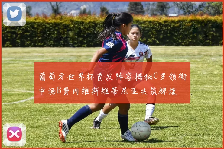 葡萄牙世界杯首发阵容揭秘C罗领衔中场B费内维斯维蒂尼亚共筑辉煌