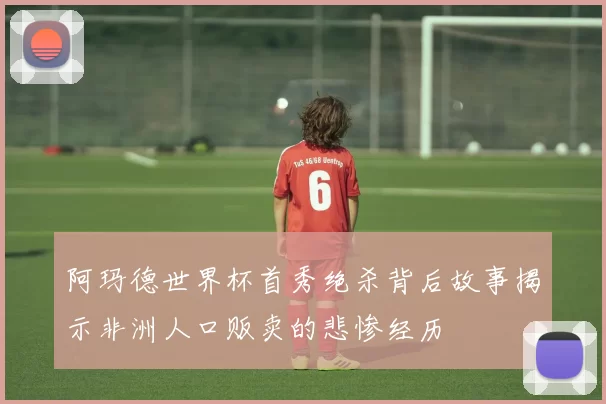 阿玛德世界杯首秀绝杀背后故事揭示非洲人口贩卖的悲惨经历