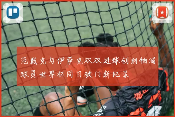 范戴克与伊萨克双双进球创利物浦球员世界杯同日破门新纪录