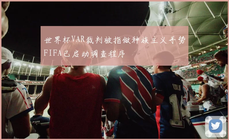 世界杯VAR裁判被指做种族主义手势FIFA已启动调查程序