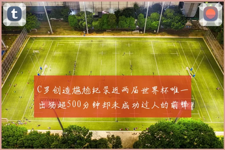 C罗创造尴尬纪录近两届世界杯唯一出场超500分钟却未成功过人的前锋