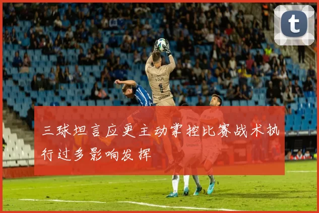三球坦言应更主动掌控比赛战术执行过多影响发挥