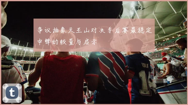 争议抽象天王山对决季后赛最稳定中锋的较量与启示