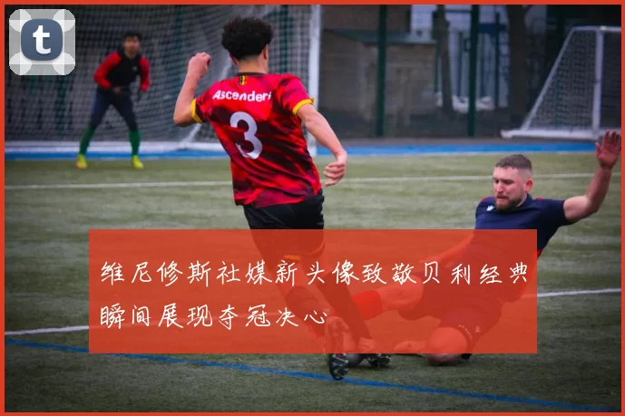 维尼修斯社媒新头像致敬贝利经典瞬间展现夺冠决心