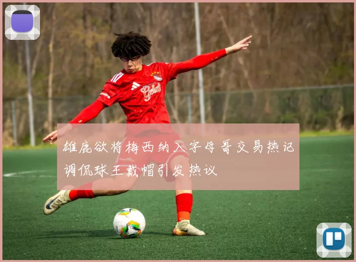 雄鹿欲将梅西纳入字母哥交易热记调侃球王戴帽引发热议