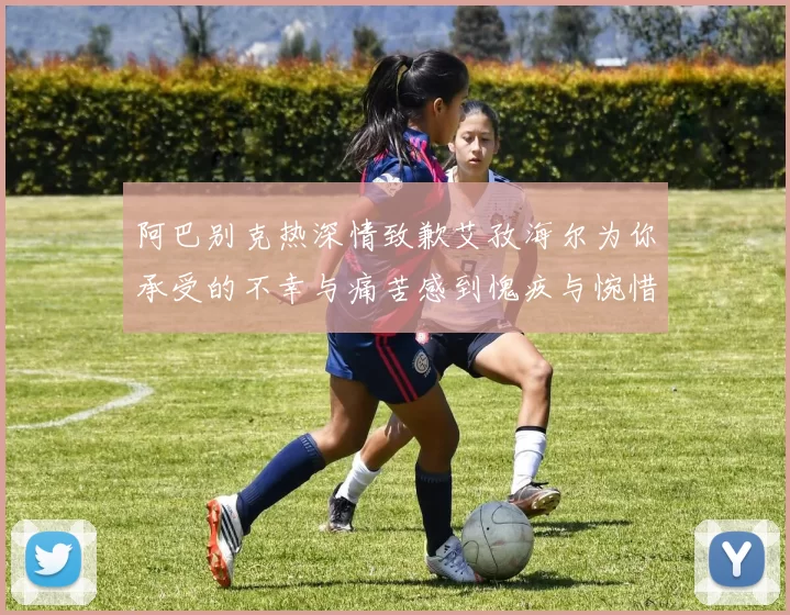 阿巴别克热深情致歉艾孜海尔为你承受的不幸与痛苦感到愧疚与惋惜