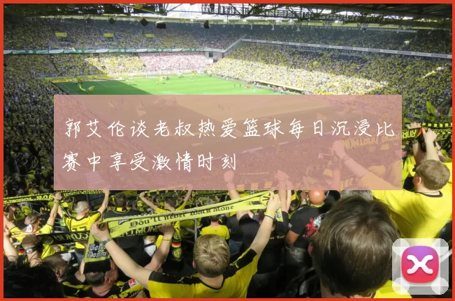 郭艾伦谈老叔热爱篮球每日沉浸比赛中享受激情时刻