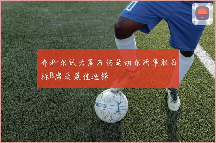 乔科尔认为莱万仍是切尔西争取目标B席是最佳选择