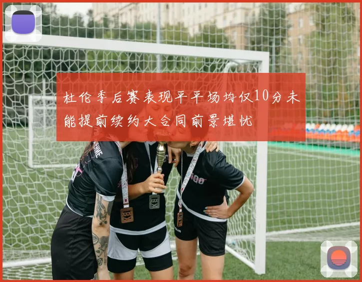 杜伦季后赛表现平平场均仅10分未能提前续约大合同前景堪忧