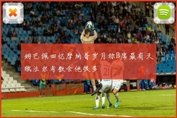 姆巴佩回忆摩纳哥岁月称B席最有天赋法尔考教会他很多