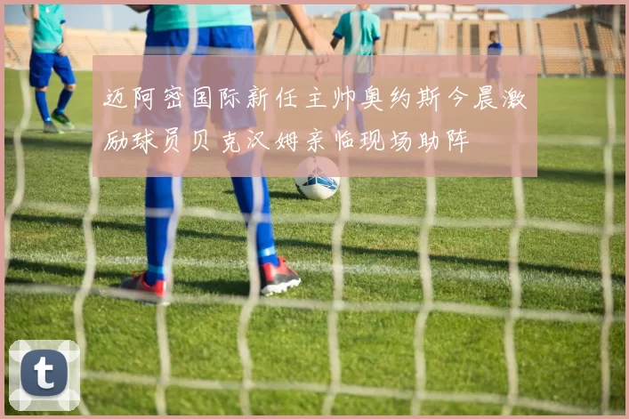 迈阿密国际新任主帅奥约斯今晨激励球员贝克汉姆亲临现场助阵