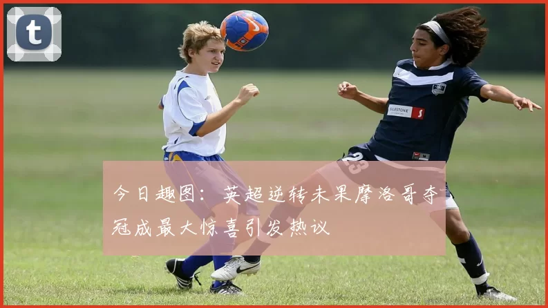 今日趣图：英超逆转未果摩洛哥夺冠成最大惊喜引发热议