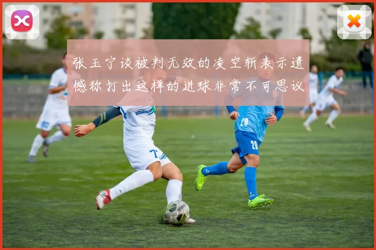 张玉宁谈被判无效的凌空斩表示遗憾称打出这样的进球非常不可思议