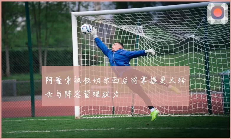 阿隆索执教切尔西后将掌握更大转会与阵容管理权力