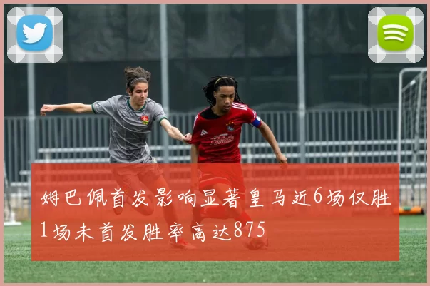 姆巴佩首发影响显著皇马近6场仅胜1场未首发胜率高达875