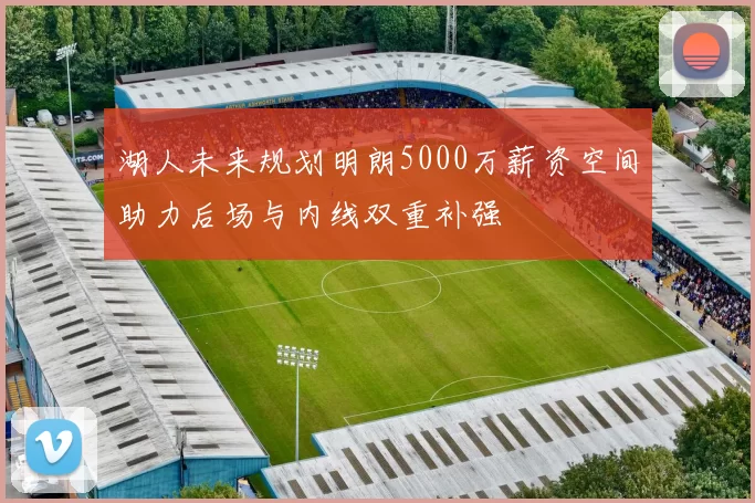 湖人未来规划明朗5000万薪资空间助力后场与内线双重补强