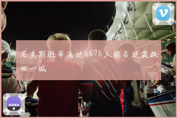 尼克斯胜率高达6676人能否逆袭扳回一城