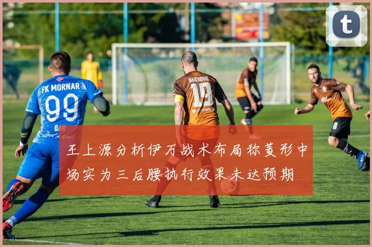 王上源分析伊万战术布局称菱形中场实为三后腰执行效果未达预期