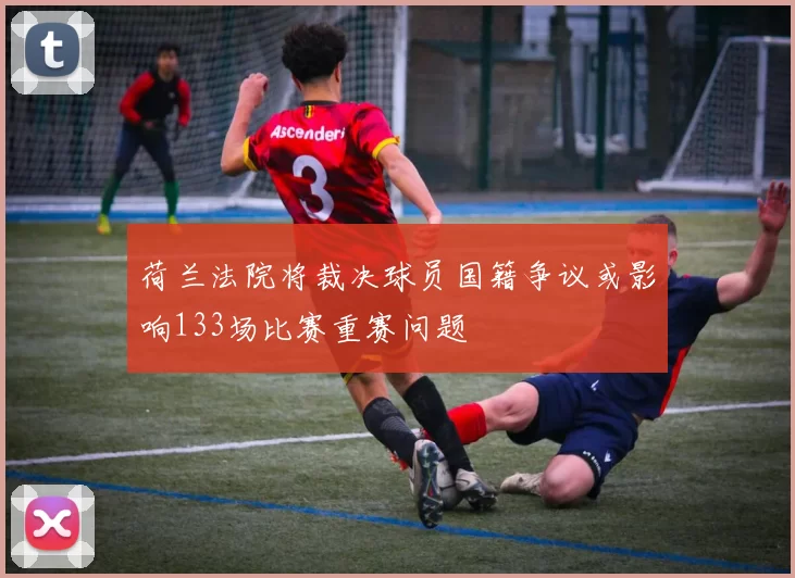 荷兰法院将裁决球员国籍争议或影响133场比赛重赛问题