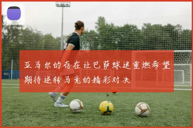 亚马尔的存在让巴萨球迷重燃希望期待逆转马竞的精彩对决