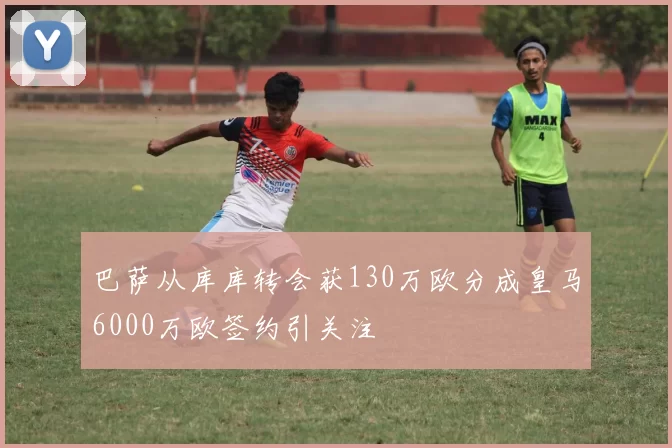 巴萨从库库转会获130万欧分成皇马6000万欧签约引关注