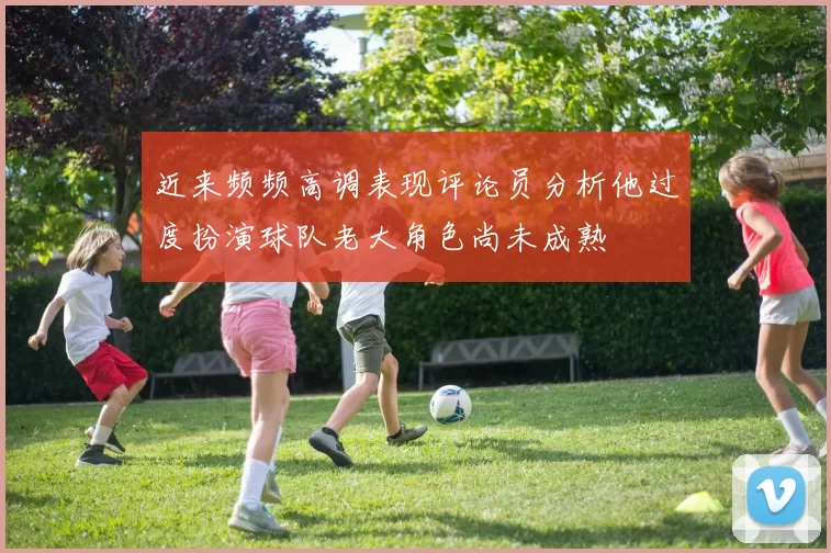 近来频频高调表现评论员分析他过度扮演球队老大角色尚未成熟
