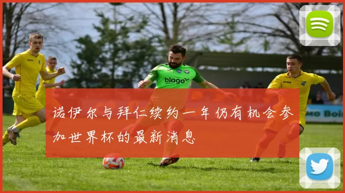 诺伊尔与拜仁续约一年仍有机会参加世界杯的最新消息
