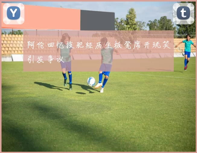 阿伦回忆技犯经历坐板凳席开玩笑引发争议