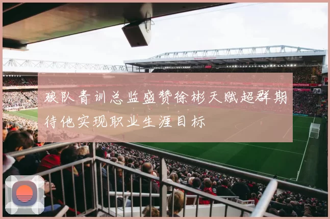 狼队青训总监盛赞徐彬天赋超群期待他实现职业生涯目标