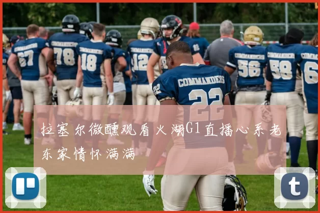 拉塞尔微醺观看火湖G1直播心系老东家情怀满满