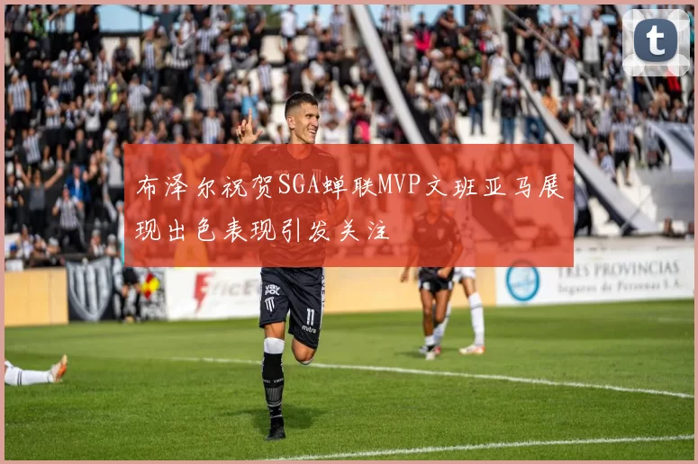 布泽尔祝贺SGA蝉联MVP文班亚马展现出色表现引发关注