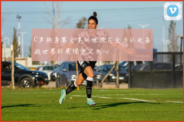 C罗热身赛分享训练照片全力以赴备战世界杯展现坚定决心