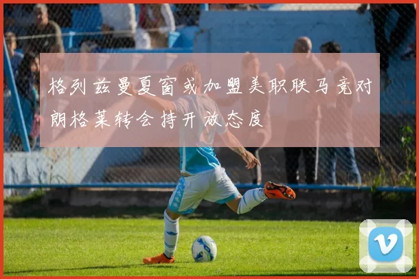 格列兹曼夏窗或加盟美职联马竞对朗格莱转会持开放态度