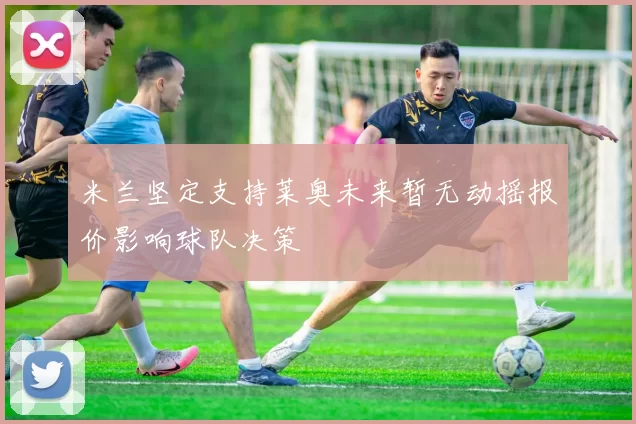 米兰坚定支持莱奥未来暂无动摇报价影响球队决策