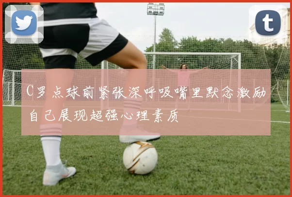 C罗点球前紧张深呼吸嘴里默念激励自己展现超强心理素质