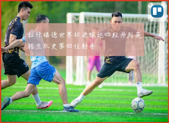 拉什福德世界杯进球达四粒并列英格兰队史第四位射手