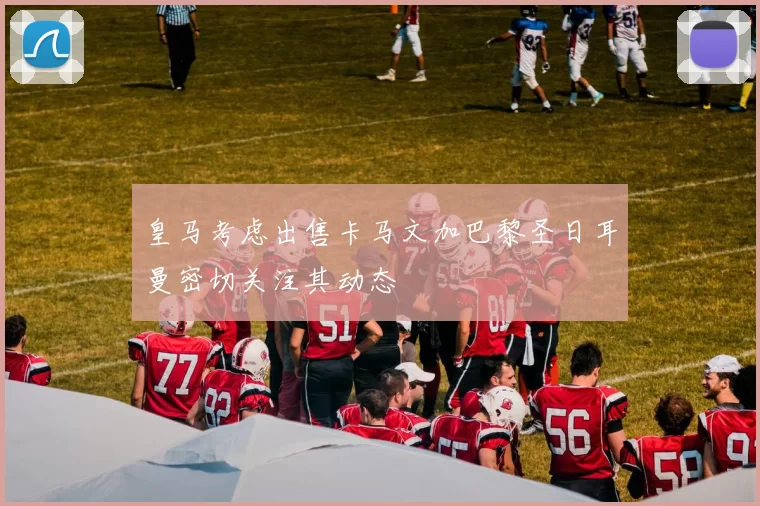 皇马考虑出售卡马文加巴黎圣日耳曼密切关注其动态