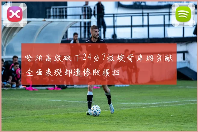 哈珀高效砍下24分7板埃奇库姆贡献全面表现却遭惨败横扫