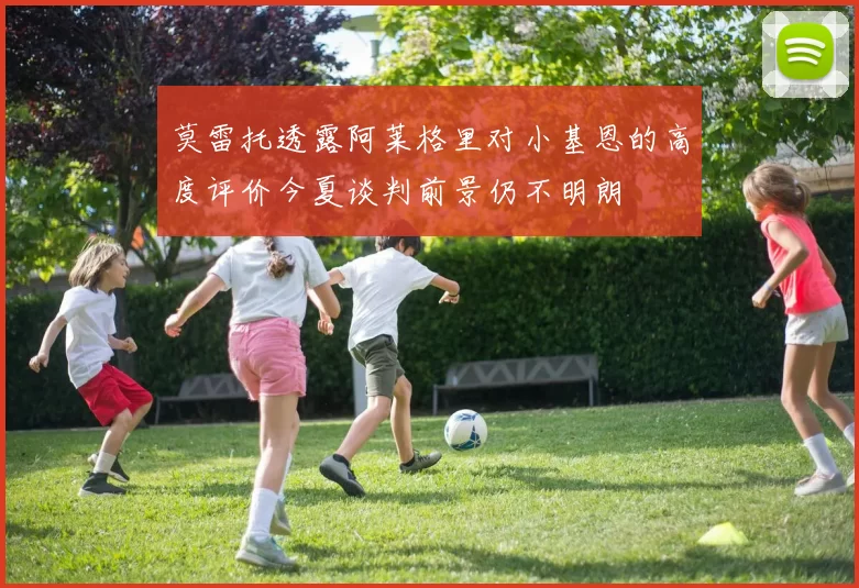 莫雷托透露阿莱格里对小基恩的高度评价今夏谈判前景仍不明朗